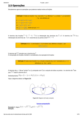 05/03/2015 Funções ­ parte 1
http://ava.utfpr.edu.br/mod/book/tool/print/index.php?id=3399 14/70
2.5 Operações
Estudaremos agora as operações que podemos realizar entre as funções.
 
 
O  domínio  das  funções    é  a  intersecção  dos  domínios  de    e  .  O  domínio  de    é  a
intersecção dos domínios de    e  , excluindo­se os pontos onde  .
 
 
O domínio de   coincide com o domínio de  .
A composição de funções, também é considerada uma operação de funções:
 
  
O domínio de g ○ f (lê­se "g bola f" ou "g composta com f") é o conjunto de todos os pontos   no domínio de   tais
que   está no domínio de  .
Simbolicamente, 
Veja o diagrama abaixo na Figura 2.6:
 
Figura 2.6: Diagrama da função composta
  
 funcao­composta.flv 
Exemplo 1: Sejam   e  .
Solução:
 
