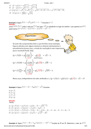 05/03/2015 Funções ­ parte 1
http://ava.utfpr.edu.br/mod/book/tool/print/index.php?id=3399 15/70
 
 
 
Exemplo 2: Sejam   e  . Encontre  .
Solução:
Lê­se “  ” onde o valor da   (no caso,  ) é substituído no lugar da variável   que aparece na  ,
assim temos: 
 
 
Exemplo 3: Sejam   e  . Encontre:
Solução:
Temos,
  
 
Exemplo  4:  Sejam    e   funções de    em  .  Determine  o  valor  de  .
 