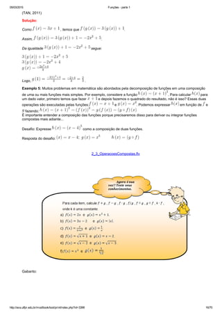 05/03/2015 Funções ­ parte 1
http://ava.utfpr.edu.br/mod/book/tool/print/index.php?id=3399 16/70
(TAN, 2011)
Solução:
Como   , temos que  .
Assim,  .
Da igualdade   segue:
Logo,   .
Exemplo 5: Muitos problemas em matemática são abordados pela decomposição de funções em uma composição
de uma ou mais funções mais simples. Por exemplo, considere a função  . Para calcular   para
um dado valor, primeiro temos que fazer   e depois fazemos o quadrado do resultado, não é isso? Essas duas
operações são executadas pelas funções:  e  . Podemos expressar   em função de   e 
 fazendo: 
É importante entender a composição das funções porque precisaremos disso para derivar ou integrar funções
compostas mais adiante...
Desafio: Expresse   como a composição de duas funções.
Resposta do desafio: 
  
2_3_OperacoesCompostas.flv
   
Gabarito: 
 