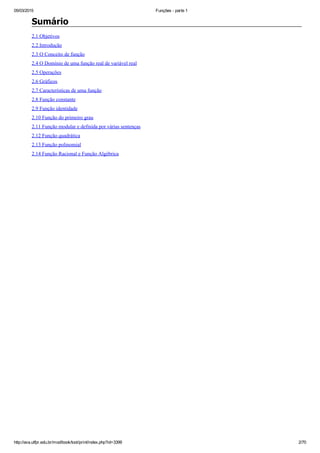 05/03/2015 Funções ­ parte 1
http://ava.utfpr.edu.br/mod/book/tool/print/index.php?id=3399 2/70
Sumário
2.1 Objetivos
2.2 Introdução
2.3 O Conceito de função
2.4 O Domínio de uma função real de variável real
2.5 Operações
2.6 Gráficos
2.7 Características de uma função
2.8 Função constante
2.9 Função identidade
2.10 Função do primeiro grau
2.11 Função modular e definida por várias sentenças
2.12 Função quadrática
2.13 Função polinomial
2.14 Função Racional e Função Algébrica
 