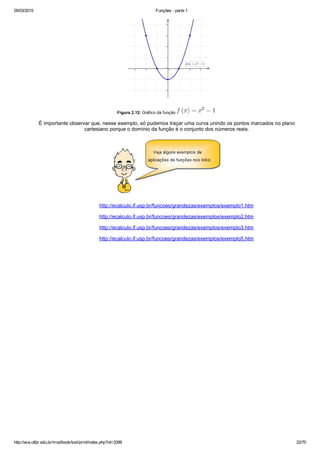 05/03/2015 Funções ­ parte 1
http://ava.utfpr.edu.br/mod/book/tool/print/index.php?id=3399 22/70
 
 Figura 2.12: Gráfico da função    
É importante observar que, nesse exemplo, só pudemos traçar uma curva unindo os pontos marcados no plano
cartesiano porque o domínio da função é o conjunto dos números reais.
http://ecalculo.if.usp.br/funcoes/grandezas/exemplos/exemplo1.htm
http://ecalculo.if.usp.br/funcoes/grandezas/exemplos/exemplo2.htm
http://ecalculo.if.usp.br/funcoes/grandezas/exemplos/exemplo3.htm
http://ecalculo.if.usp.br/funcoes/grandezas/exemplos/exemplo5.htm
 
 
 