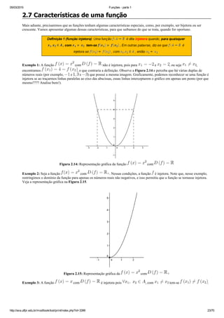 05/03/2015 Funções ­ parte 1
http://ava.utfpr.edu.br/mod/book/tool/print/index.php?id=3399 23/70
2.7 Características de uma função
Mais adiante, precisaremos que as funções tenham algumas características especiais, como, por exemplo, ser bijetora ou ser
crescente. Vamos apresentar algumas dessas características, para que saibamos do que se trata, quando for oportuno.
Exemplo 1: A função   com   não é injetora, pois para   e  , ou seja  ,
encontramos  , o que contraria a definição. Observe a Figura 2.14 e perceba que há várias duplas de
números reais (por exemplo,   e  ,   e  ) que possui a mesma imagem. Graficamente, podemos reconhecer se uma função é
injetora se ao traçarmos linhas paralelas ao eixo das abscissas, essas linhas interceptarem o gráfico em apenas um ponto (por que
mesmo???? Analise bem!).
Figura 2.14: Representação gráfica da função   com 
Exemplo 2: Seja a função   com  . Nessas condições, a função   é injetora. Note que, nesse exemplo,
restringimos o domínio da função para apenas os números reais não negativos, e isso permitiu que a função se tornasse injetora.
Veja a representação gráfica na Figura 2.15.
Figura 2.15: Representação gráfica da   com 
Exemplo 3: A função   com   é injetora pois  , com   tem­se  .
 