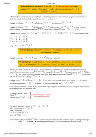 05/03/2015 Funções ­ parte 1
http://ava.utfpr.edu.br/mod/book/tool/print/index.php?id=3399 24/70
A definição 2 nos permite concluir que uma função é sobrejetora quando seu conjunto imagem for igual ao contradomínio da
função. Na notação da Definição 2, o contradomínio de   é o conjunto  .
Exemplo 1: A função   definida por   é sobrejetora pois  .
Exemplo 2: A função   definida por   não é sobrejetora pois   e, nesse exemplo,
estamos tomando o contradomínio da função   como sendo o conjunto  . Logo,  .
Exemplo 3: Uma função  , com   e  , e   não é sobrejetora pois,
Isto é, 
Exemplo 1: A função   com   é bijetora. Verifique!!
Note que para existir a inversa de uma função, é preciso que esta seja bijetora. Por que isso? A função bijetora é sobrejetora e
injetora. Sendo sobrejetora, tem­se que  , o que significa dizer que   existe pelo menos um   tal que 
, e esse   é único, porque f é injetora. Sendo assim, então podemos definir uma função   que associa a
cada   o único   tal que  .
Exemplo 1: Seja   com  . Esta função associa a cada número real o número  . A função
inversa associa o número   ao número  . A função inversa é dada por:  .
Como podemos determinar a inversa de uma função? Basta seguir o seguinte procedimento (ou use a sua lógica, "desfazendo" as
operações realizadas para determinar o  ):
1. Troque   por   e   por  ;
2. Isole 
3. Escrevemos 
 
Veja, vamos determinar a inversa de 
Passo 1: Escrevemos 
Passo 2: Isolamos  : 
Passo 3:  .
Graficamente, as funções   e   são simétricas em relação à bissetriz dos quadrantes ímpares (que é representada pela
reta  ). A Figura 2.16 mostra a representação gráfica da função do Exemplo 1 e de sua inversa.
 