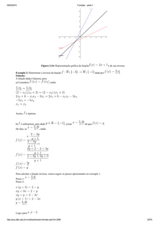 05/03/2015 Funções ­ parte 1
http://ava.utfpr.edu.br/mod/book/tool/print/index.php?id=3399 25/70
Figura 2.16: Representação gráfica da função  e de sua inversa
Exemplo 2: Determinar a inversa da função   dada por  .
Solução:
A função dada é bijetora, pois:
a) Considere  , então 
Assim,   é injetora.
b)   é sobrejetora, pois dado  , existe   tal que  .
De fato, se  , então
Para calcular a função inversa, vamos seguir os passos apresentados no exemplo 1.
Passo 1: 
Passo 2:
Logo, para 
 