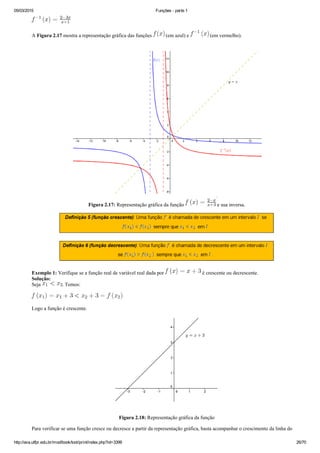 05/03/2015 Funções ­ parte 1
http://ava.utfpr.edu.br/mod/book/tool/print/index.php?id=3399 26/70
A Figura 2.17 mostra a representação gráfica das funções   (em azul) e   (em vermelho).
Figura 2.17: Representação gráfica da função   e sua inversa.
Exemplo 1: Verifique se a função real de variável real dada por   é crescente ou decrescente.
Solução: 
Seja  . Temos:
Logo a função é crescente.
Figura 2.18: Representação gráfica da função
Para verificar se uma função cresce ou decresce a partir da representação gráfica, basta acompanhar o crescimento da linha do
 