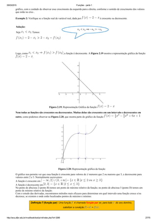 05/03/2015 Funções ­ parte 1
http://ava.utfpr.edu.br/mod/book/tool/print/index.php?id=3399 27/70
gráfico, com o cuidado de observar esse crescimento da esquerda para a direita, conforme o sentido de crescimento dos valores
que estão no eixo .
Exemplo 2: Verifique se a função real de variável real, dada por   é crescente ou decrescente.
Solução:
Seja  . Temos:
 
Logo, como  , a função é decrescente. A Figura 2.19 mostra a representação gráfica da função 
.
Figura 2.19: Representação Gráfica da função 
Nem todas as funções são crescentes ou decrescentes. Muitas delas são crescentes em um intervalo e decrescentes em
outro, como podemos observar na Figura 2.20, que mostra parte do gráfico da função 
Figura 2.20: Representação gráfica da função
O gráfico nos permite ver que essa função é crescente para valores de   menores que 2 ou maiores que 3, e decrescente para
valores entre 2 e 3. Normalmente escrevemos:
A função é crescente em 
A função é decrescente em 
No ponto de abscissa 2 (ponto B) temos um ponto de máximo relativo da função; no ponto de abscissa 3 (ponto D) temos um
ponto de mínimo relativo da função. 
Com o estudo das derivadas, encontramos métodos mais eficazes para determinar em qual intervalo uma função cresce e/ou
decresce, se existem e onde estão localizados pontos de máximo e mínimo. 
 