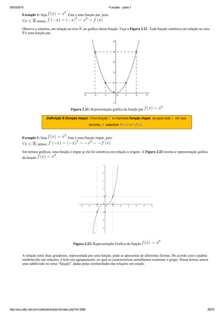 05/03/2015 Funções ­ parte 1
http://ava.utfpr.edu.br/mod/book/tool/print/index.php?id=3399 28/70
Exemplo 1: Seja  . Esta é uma função par, pois:
 temos:  .
Observe a simetria, em relação ao eixo  , no gráfico dessa função. Veja a Figura 2.21. Toda função simétrica em relação ao eixo 
 é uma função par.
Figura 2.21: Representação gráfica da função par 
Exemplo 1: Seja  . Esta é uma função ímpar, pois:
, temos: 
Em termos gráficos, uma função é ímpar se ela for simétrica em relação à origem. A Figura 2.22 mostra a representação gráfica
da função  .
Figura 2.22: Representação Gráfica da função 
A relação entre duas grandezas, representada por uma função, pode se apresentar de diferentes formas. De acordo com o padrão
estabelecido nas relações, é feito um agrupamento, no qual as características semelhantes nomeiam o grupo. Dessa forma, temos
uma subdivisão no tema “função”, dadas pelas similaridades das relações em estudo.
 