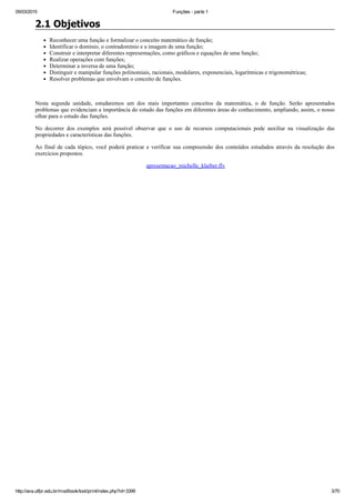 05/03/2015 Funções ­ parte 1
http://ava.utfpr.edu.br/mod/book/tool/print/index.php?id=3399 3/70
2.1 Objetivos
Reconhecer uma função e formalizar o conceito matemático de função;
Identificar o domínio, o contradomínio e a imagem de uma função;
Construir e interpretar diferentes representações, como gráficos e equações de uma função;
Realizar operações com funções;
Determinar a inversa de uma função;
Distinguir e manipular funções polinomiais, racionais, modulares, exponenciais, logarítmicas e trigonométricas;
Resolver problemas que envolvam o conceito de funções.
 
Nesta  segunda  unidade,  estudaremos  um  dos  mais  importantes  conceitos  da  matemática,  o  de  função.  Serão  apresentados
problemas que evidenciam a importância do estudo das funções em diferentes áreas do conhecimento, ampliando, assim, o nosso
olhar para o estudo das funções.
No  decorrer  dos  exemplos  será  possível  observar  que  o  uso  de  recursos  computacionais  pode  auxiliar  na  visualização  das
propriedades e características das funções. 
Ao final de cada tópico, você poderá praticar e verificar sua compreensão dos conteúdos estudados através da resolução dos
exercícios propostos.
 apresentacao_michelle_klaiber.flv
 