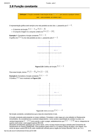 05/03/2015 Funções ­ parte 1
http://ava.utfpr.edu.br/mod/book/tool/print/index.php?id=3399 30/70
2.8 Função constante
 
 
A representação gráfica será sempre uma reta paralela ao eixo dos  , passando por  .
O domínio da função    é   .
O conjunto imagem é o conjunto unitário do  .
Exemplo 1: Considere a função constante  .
O gráfico de   é uma reta paralela ao eixo  , passando pelo  .
Figura 2.23: Gráfico da função 
Para essa função, temos:   e  .
Exemplo 2: Considere a função constante 
O Gráfico   de é mostrado na Figura 2.24.
Figura 2.24: Gráfico da função 
Na função constante, consideramos que a taxa de crescimento é nula.
A função constante está presente no nosso cotidiano. Considere o valor pago por uma refeição no Restaurante
Universitário. Ao considerarmos a variável independente   como sendo a quantidade de comida no prato, e a
variável dependente   como sendo o valor a pagar, estabelecemos que  . Isto é, independe de
quanto você comer, você pagará apenas R$ 2,50. 
Situações semelhantes aparecem em outros casos, como na taxa mínima de água cobrada pela Companhia de
Saneamento do Paraná (SANEPAR). Para qualquer gasto entre 0 e 10 metros cúbicos de água, com esgoto, sua
conta de água custará R$ 44,26 (valor residencial cobrado para a região de Campo Mourão). Isto é, se   é o
 