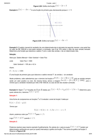 05/03/2015 Funções ­ parte 1
http://ava.utfpr.edu.br/mod/book/tool/print/index.php?id=3399 35/70
Figura 2.28: Gráfico da função 
Exemplo 4:   é uma função do primeiro grau decrescente porque  .
Figura 2.29: Gráfico da função 
  
Exemplo 5: O salário mensal do vendedor de uma determinada loja é calculado da seguinte maneira: uma parte fixa,
no valor de R$ 1000,00 e uma parte variável, a comissão, que é de 10% sobre o valor de suas vendas mensais.
Determine uma função que relacione o salário   com o valor das vendas   de um determinado mês.
Solução:
Note que: Salário Mensal = Valor Variável + Valor Fixo
onde                Valor Fixo = 1000
         Valor Variável =  10% de x =0,1x
Assim,
É uma função de primeiro grau que relaciona o salário mensal    às vendas    do vendedor.
Neste problema, cabe salientarmos que o domínio da função é    pois as vendas sempre
serão  um  valor  positivo  ou  nulo.  Da  mesma  forma,  temos  a  imagem      pois  o
mínimo que o vendedor receberá por mês é R$ 1000,00, no caso de ele não receber comissão.
 
Exemplo 6: Sejam   e   funções de   em   dadas por   e  . Determine para
quais valores de   teremos 
Solução 1:
Uma forma de compararmos as funções   e   é estudar o sinal da função   dada por
Temos que
Assim, podemos notar que   para  .
Logo    quando   .
Solução 2:
Podemos resolver esse mesmo exemplo 6 graficamente. Os valores de   para os quais   podem ser
determinados verificando em qual (ou quais) intervalo(s) o gráfico da função   fica acima do gráfico da função  .
Observe a Figura 2.30.
 