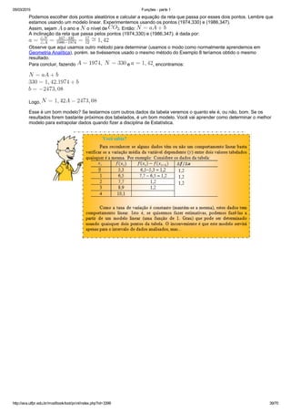 05/03/2015 Funções ­ parte 1
http://ava.utfpr.edu.br/mod/book/tool/print/index.php?id=3399 39/70
Podemos escolher dois pontos aleatórios e calcular a equação da reta que passa por esses dois pontos. Lembre que
estamos usando um modelo linear. Experimentemos usando os pontos (1974,330) e (1986,347).
Assim, sejam   o ano e   o nível de  . Então: 
A inclinação da reta que passa pelos pontos (1974,330) e (1986,347). é dada por: 
Observe que aqui usamos outro método para determinar (usamos o modo como normalmente aprendemos em
Geometria Analítica), porém. se tivéssemos usado o mesmo método do Exemplo 8 teríamos obtido o mesmo
resultado.
Para concluir, fazendo   e  , encontramos:
Logo, 
Esse é um bom modelo? Se testarmos com outros dados da tabela veremos o quanto ele é, ou não, bom. Se os
resultados forem bastante próximos dos tabelados, é um bom modelo. Você vai aprender como determinar o melhor
modelo para extrapolar dados quando fizer a disciplina de Estatística.
 