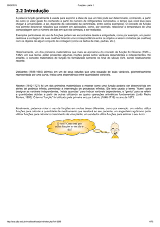 05/03/2015 Funções ­ parte 1
http://ava.utfpr.edu.br/mod/book/tool/print/index.php?id=3399 4/70
2.2 Introdução
A palavra função geralmente é usada para exprimir a ideia de que um fato pode ser determinado, conhecido, a partir
de outro (o valor gasto foi conhecido a partir do número de refrigerantes comprados, o tempo que você leva para
chegar à universidade, a pé, depende da velocidade da caminhada, entre outros exemplos). O conceito de função
nos permite descrever relações que existem em aplicações, como, por exemplo, relacionar a temperatura de uma
compostagem com o número de dias em que ela começou a ser realizada.
Exemplos particulares do uso de funções podem ser encontrados desde a antiguidade, como por exemplo, um pastor
realizava a contagem de suas ovelhas fazendo uma correspondência entre os objetos a serem contados (as ovelhas)
com os objetos de algum conjunto de contagem (como os dedos da mão, pedras, etc.).
 
Historicamente, um dos primeiros matemáticos que mais se aproximou do conceito de função foi Oresme (1323 –
1382),  em  sua  teoria,  estão  presentes  algumas  noções  gerais  sobre  variáveis  dependentes  e  independentes.  No
entanto,  o  conceito  matemático  de  função  foi  formalizado  somente  no  final  do  século  XVII,  sendo  relativamente
recente.
 
Descartes  (1596­1650)  afirmou  em  um  de  seus  estudos  que  uma  equação  de  duas  variáveis,  geometricamente
representada por uma curva, indica uma dependência entre quantidades variáveis.
 
Newton (1642­1727) foi um dos primeiros matemáticos a mostrar como uma função poderia ser desenvolvida em
séries  de  potência  infinita,  permitindo  a  intervenção  de  processos  infinitos.  Ele  teria  usado  o  termo  "fluent"  para
designar as variáveis independentes, “relata quantitas" para indicar variáveis dependentes, e "genita" para se referir
a  quantidades  obtidas  a  partir  de  outras  utilizando  as  quatro  operações  aritméticas  fundamentais  (João  Pedro
Pontes, 1992). O termo “função” foi utilizado pela primeira vez por Leibniz (1646­1716) no ano de 1673.
 
Atualmente,  podemos  notar  o  uso  de  funções  em  muitas  áreas  diferentes,  como  por  exemplo:  um  médico  utiliza
funções para calcular a quantidade de medicamento que receitará ao seu paciente, um engenheiro agrônomo pode
utilizar funções para calcular o crescimento de uma planta, um vendedor utiliza funções para estimar o seu lucro... 
 
 