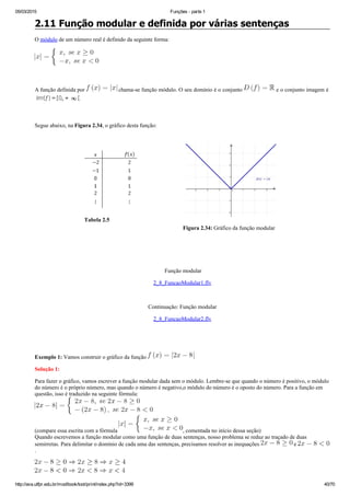 05/03/2015 Funções ­ parte 1
http://ava.utfpr.edu.br/mod/book/tool/print/index.php?id=3399 40/70
2.11 Função modular e definida por várias sentenças
O módulo de um número real é definido da seguinte forma:
 
A função definida por   chama­se função módulo. O seu domínio é o conjunto   e o conjunto imagem é 
 
Segue abaixo, na Figura 2.34, o gráfico desta função:
                              
Tabela 2.5
Figura 2.34: Gráfico da função modular
 
 
 Função modular
2_8_FuncaoModular1.flv
 
Continuação: Função modular
2_8_FuncaoModular2.flv
  
 
Exemplo 1: Vamos construir o gráfico da função 
Solução 1:
Para fazer o gráfico, vamos escrever a função modular dada sem o módulo. Lembre­se que quando o número é positivo, o módulo
do número é o próprio número, mas quando o número é negativo,o módulo do número é o oposto do número. Para a função em
questão, isso é traduzido na seguinte fórmula:
(compare essa escrita com a fórmula  , comentada no início dessa seção)
Quando escrevemos a função modular como uma função de duas sentenças, nosso problema se reduz ao traçado de duas
semirretas. Para delimitar o domínio de cada uma das sentenças, precisamos resolver as inequações   e 
.
 