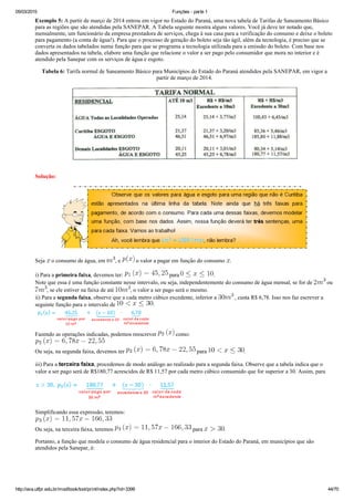 05/03/2015 Funções ­ parte 1
http://ava.utfpr.edu.br/mod/book/tool/print/index.php?id=3399 44/70
Exemplo 5: A partir de março de 2014 entrou em vigor no Estado do Paraná, uma nova tabela de Tarifas de Saneamento Básico
para as regiões que são atendidas pela SANEPAR. A Tabela seguinte mostra alguns valores. Você já deve ter notado que,
mensalmente, um funcionário da empresa prestadora de serviços, chega à sua casa para a verificação do consumo e deixe o boleto
para pagamento (a conta de água!). Para que o processo de geração do boleto seja tão ágil, além da tecnologia, é preciso que se
converta os dados tabelados numa função para que se programa a tecnologia utilizada para a emissão do boleto. Com base nos
dados apresentados na tabela, elabore uma função que relacione o valor a ser pago pelo consumidor que mora no interior e é
atendido pela Sanepar com os serviços de água e esgoto.
Tabela 6: Tarifa normal de Saneamento Básico para Municípios do Estado do Paraná atendidos pela SANEPAR, em vigor a
partir de março de 2014.
Solução:
Seja   o consumo de água, em  , e   o valor a pagar em função do consumo  .
i) Para a primeira faixa, devemos ter:   para  . 
Note que essa é uma função constante nesse intervalo, ou seja, independentemente do consumo de água mensal, se for de   ou
, se ele estiver na faixa de até  , o valor a ser pago será o mesmo.
ii) Para a segunda faixa, observe que a cada metro cúbico excedente, inferior a   , custa R$ 6,78. Isso nos faz escrever a
seguinte função para o intervalo de  :
Fazendo as operações indicadas, podemos reescrever   como:
Ou seja, na segunda faixa, devemos ter   para  .
iii) Para a terceira faixa, procedemos de modo análogo ao realizado para a segunda faixa. Observe que a tabela indica que o
valor a ser pago será de R$180,77 acrescidos de R$ 11,57 por cada metro cúbico consumido que for superior a 30. Assim, para  
 
Simplificando essa expressão, teremos:
Ou seja, na terceira faixa, teremos   para  .
Portanto, a função que modela o consumo de água residencial para o interior do Estado do Paraná, em municípios que são
atendidos pela Sanepar, é:
 