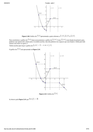 05/03/2015 Funções ­ parte 1
http://ava.utfpr.edu.br/mod/book/tool/print/index.php?id=3399 47/70
Figura 2.40: Gráfico de   apresentando a parte referente a  ,   e  .
Para concluirmos o gráfico de  , basta acrescentarmos o gráfico de  . Como   é uma função de primeiro grau,
podemos usar apenas dois valores para   na tabela auxiliar, mas não podemos nos esquecer que essa função é válida para todo
número real maior ou igual a 3.
Tabela auxiliar para traçar o gráfico de  :
O gráfico de   está apresentado na Figura 2.41.
Figura 2.41: Gráfico de  .
h) observe pela Figura 2.41 que 
 