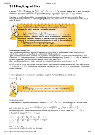 05/03/2015 Funções ­ parte 1
http://ava.utfpr.edu.br/mod/book/tool/print/index.php?id=3399 48/70
2.12 Função quadrática
A  função    definida  por    é  chamada  função  do  2º  grau  ou  função
quadrática. Seu domínio é   pois não há restrição alguma para   para que   seja calculado.
O gráfico de uma função quadrática é uma parábola. Antes de continuarmos, propomos um desafio! Qual a
implicação de cada coeficiente na representação gráfica? Ou seja, se mudarmos os valores dos coeficientes, o que
muda no gráfico?
  
Você deve ter observado que:
1) em relação ao coeficiente  : quando ele é positivo, a concavidade da parábola está voltada para cima, mas
quando ele é negativo, a concavidade da parábola está voltada para baixo. 
2) em relação ao coeficiente  : quando  , a parábola intercepta o eixo   na parte crescente da parábola, mas
quando   a parábola intercepta o eixo   na parte decrescente da parábola; quando  , a linha de simetria da
parábola está sobre o eixo   (em outras palavras, o vértice fica sobre o eixo  ).
3) em relação ao coeficiente  : ele é a ordenada do ponto de intersecção da parábola com o eixo  .
O gráfico de uma função quadrática é uma parábola com eixo de simetria paralelo ao eixo dos  . Se o coeficiente de 
 for positivo  , a parábola tem concavidade voltada para cima. Se  , a parábola tem a concavidade
voltada para baixo.
  
A intersecção do eixo de simetria com a parábola é um ponto chamado vértice o qual é dado por:
 
Resposta do desafio: 
A parábola tem por representação algébrica a fórmula  . O eixo de simetria, é a reta que passa
pelo ponto médio dos valores   e  , isto é, 
O Vértice da parábola está sobre esse eixo de simetria, logo a abscissa do vértice é dada por   e a
ordenada   é dada por  . Agora, 
pois 
Assim, as coordenadas do vértice são dadas por:
 