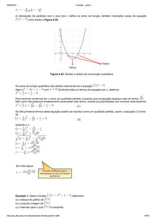 05/03/2015 Funções ­ parte 1
http://ava.utfpr.edu.br/mod/book/tool/print/index.php?id=3399 49/70
 e 
A  intersecção  da  parábola  com  o  eixo  dos    define  os  zeros  da  função,  também  chamados  raízes  da  equação 
, como ilustra a Figura 2.42.
 
 Figura 2.42: Raízes e vértice de uma função quadrática
 
Os zeros da função quadrática são obtidos resolvendo­se a equação  . 
Seja   com  . Dividindo todos os termos da equação por  , obtemos:
Para escrever os termos em   como um quadrado perfeito, é preciso que na equação apareça mais um termo:  .
Mas como não podemos simplesmente acrescentar este termo, usando as propriedades dos números reais fazemos:
                                  (1)
Os três primeiros termos desta equação podem ser escritos como um quadrado perfeito, assim, a equação (1) torna­
se 
                                            (2)
Isolando o  :
De onde segue:
 
Exemplo 1: Dada a função  , determine:
a) o esboço do gráfico de  .
b) o conjunto imagem de  .
c) o intervalo para o qual   é crescente.
 