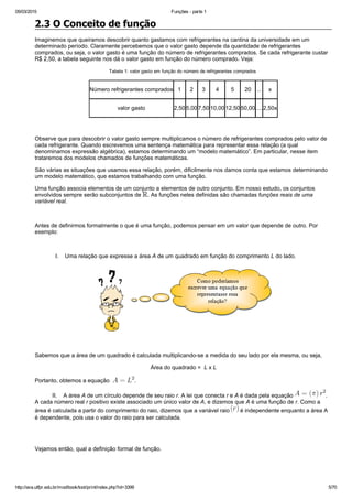 05/03/2015 Funções ­ parte 1
http://ava.utfpr.edu.br/mod/book/tool/print/index.php?id=3399 5/70
2.3 O Conceito de função
Imaginemos que queiramos descobrir quanto gastamos com refrigerantes na cantina da universidade em um
determinado período. Claramente percebemos que o valor gasto depende da quantidade de refrigerantes
comprados, ou seja, o valor gasto é uma função do número de refrigerantes comprados. Se cada refrigerante custar
R$ 2,50, a tabela seguinte nos dá o valor gasto em função do número comprado. Veja:
Tabela 1: valor gasto em função do número de refrigerantes comprados 
Número refrigerantes comprados 1 2 3 4 5 20 ... x
valor gasto 2,50 5,00 7,50 10,00 12,50 50,00 .... 2,50x
 
Observe que para descobrir o valor gasto sempre multiplicamos o número de refrigerantes comprados pelo valor de
cada refrigerante. Quando escrevemos uma sentença matemática para representar essa relação (a qual
denominamos expressão algébrica), estamos determinando um “modelo matemático”. Em particular, nesse item
trataremos dos modelos chamados de funções matemáticas.
São várias as situações que usamos essa relação, porém, dificilmente nos damos conta que estamos determinando
um modelo matemático, que estamos trabalhando com uma função. 
Uma função associa elementos de um conjunto a elementos de outro conjunto. Em nosso estudo, os conjuntos
envolvidos sempre serão subconjuntos de  . As funções neles definidas são chamadas funções reais de uma
variável real.
 
Antes de definirmos formalmente o que é uma função, podemos pensar em um valor que depende de outro. Por
exemplo:
 
             I.    Uma relação que expresse a área A de um quadrado em função do comprimento L do lado. 
 
Sabemos que a área de um quadrado é calculada multiplicando­se a medida do seu lado por ela mesma, ou seja,
Área do quadrado =  L x L
Portanto, obtemos a equação  ​ .
           II.    A área A de um círculo depende de seu raio r. A lei que conecta r e A é dada pela equação  .
A cada número real r positivo existe associado um único valor de A, e dizemos que A é uma função de r. Como a
área é calculada a partir do comprimento do raio, dizemos que a variável raio   é independente enquanto a área A
é dependente, pois usa o valor do raio para ser calculada. 
Vejamos então, qual a definição formal de função.
  
 