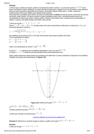 05/03/2015 Funções ­ parte 1
http://ava.utfpr.edu.br/mod/book/tool/print/index.php?id=3399 50/70
Solução:
a) Para traçar o gráfico da função, podemos simplesmente atribuir valores   a e encontrar pontos   para
serem marcados no plano cartesiano, os quais servirão de base para o traçado da curva. No entanto, esse processo
pode ser muito demorado, dependendo da função e da escolha desses valores para  . Então, usamos os
conhecimentos teóricos já tratados para agilizar esse processo.
Para traçarmos a parábola, pelo menos um ponto é fundamental: o vértice.Os demais pontos, entre eles o(s) zero(s)
da função, podem ajudar. Em geral, quando a função quadrática possui zeros, calculamos esses zeros e as
coordenadas do vértice para traçar o esboço gráfico. Quando não existem zeros, calculamos as coordenadas do
vértice e usamos uma tabela auxiliar para obter outros pontos.
i) Zeros da função: 
Como  , a função possui dois zeros reais distintos. Aplicando os valores de  ,   e  , na
fórmula de Bhaskara, obtemos:
Isto significa que os pontos (2,0) e (­3,0) são pontos pelos quais passa o gráfico da função.
ii) As coordenadas do vértice:
Assim, as coordenadas do vértice   são:  .
iii) Como  , sabemos que a parábola interceptará o eixo   no ponto  .
iv) Como  , sabemos que essa parábola terá concavidade para cima.
Agora, basta colocarmos esses pontos que acabamos de determinar no plano cartesiano e traçarmos uma parábola.
O gráfico da função está representado na Figura 2.43.
Figura 2.43. Gráfico da função 
b) 
Também podemos escrever: 
c) Note que a função é crescente para 
expressao_algebrica_de_uma_funcao_quadratica.flv
Exemplo 2: Determine o conjunto imagem e esboce o gráfico da função 
Solução:
i) Zeros da função: 
 