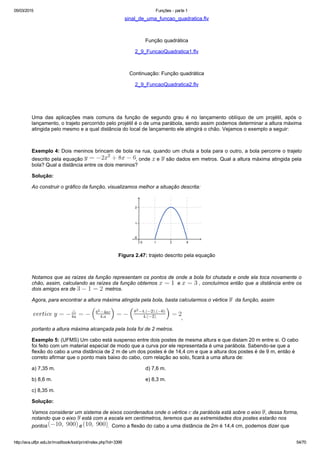05/03/2015 Funções ­ parte 1
http://ava.utfpr.edu.br/mod/book/tool/print/index.php?id=3399 54/70
sinal_de_uma_funcao_quadratica.flv
 
Função quadrática
2_9_FuncaoQuadratica1.flv
 
Continuação: Função quadrática
2_9_FuncaoQuadratica2.flv
  
 
Uma  das  aplicações  mais  comuns  da  função  de  segundo  grau  é  no  lançamento  oblíquo  de  um  projétil,  após  o
lançamento, o trajeto percorrido pelo projétil é o de uma parábola, sendo assim podemos determinar a altura máxima
atingida pelo mesmo e a qual distância do local de lançamento ele atingirá o chão. Vejamos o exemplo a seguir:
  
Exemplo 4: Dois meninos brincam de bola na rua, quando um chuta a bola para o outro, a bola percorre o trajeto
descrito pela equação  , onde   e   são dados em metros. Qual a altura máxima atingida pela
bola? Qual a distância entre os dois meninos?
Solução:
Ao construir o gráfico da função, visualizamos melhor a situação descrita:
 
Figura 2.47: trajeto descrito pela equação
  
Notamos que as raízes da função representam os pontos de onde a bola foi chutada e onde ela toca novamente o
chão, assim, calculando as raízes da função obtemos    e   , concluímos então que a distância entre os
dois amigos era de    metros.
Agora, para encontrar a altura máxima atingida pela bola, basta calcularmos o vértice    da função, assim
  ,
portanto a altura máxima alcançada pela bola foi de 2 metros.
Exemplo 5: (UFMS) Um cabo está suspenso entre dois postes de mesma altura e que distam 20 m entre si. O cabo
foi feito com um material especial de modo que a curva por ele representada é uma parábola. Sabendo­se que a
flexão do cabo a uma distância de 2 m de um dos postes é de 14,4 cm e que a altura dos postes é de 9 m, então é
correto afirmar que o ponto mais baixo do cabo, com relação ao solo, ficará a uma altura de:
a) 7,35 m.                                                               d) 7,6 m.
b) 8,6 m.                                                                 e) 8,3 m.
c) 8,35 m.
Solução:
Vamos considerar um sistema de eixos coordenados onde o vértice   da parábola está sobre o eixo  , dessa forma,
notando que o eixo   está com a escala em centímetros, teremos que as extremidades dos postes estarão nos
pontos   e  .  Como a flexão do cabo a uma distância de 2m é 14,4 cm, podemos dizer que 
 
