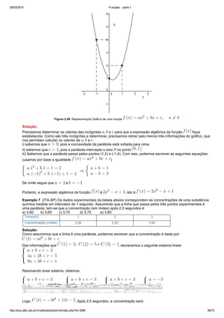 05/03/2015 Funções ­ parte 1
http://ava.utfpr.edu.br/mod/book/tool/print/index.php?id=3399 56/70
Figura 2.49: Representação Gráfica de uma função 
Solução:
Precisamos determinar os valores das incógnitas  ,   e   para que a expressão algébrica da função   fique
estabelecida. Como são três incógnitas a determinar, precisamos retirar pelo menos três informações do gráfico, que
nos permitam calcular os valores de  ,   e  . 
i) sabemos que  , pois a concavidade da parábola está voltada para cima.
ii) sabemos que  , pois a parábola intercepta o eixo   no ponto  .
iii) Sabemos que a parábola passa pelos pontos (1,2) e (­1,4). Com isso, podemos escrever as seguintes equações:
(usamos por base a igualdade  )
De onde segue que   e 
Portanto, a expressão algébrica da função   é  , isto é 
Exemplo 7. (ITA­SP) Os dados experimentais da tabela abaixo correspondem às concentrações de uma substância
química medida em intervalos de 1 segundo. Assumindo que a linha que passa pelos três pontos experimentais é
uma parábola, tem­se que a concentração (em moles) após 2,5 segundos é:
a) 3,60       b) 3,65       c) 3,70          d) 3,75         e) 3,80
Solução:
Como assumimos que a linha é uma parábola, podemos escrever que a concentração é dada por: 
.
Das informações que  , escrevemos o seguinte sistema linear:  
Resolvendo esse sistema, obtemos:
Logo,  . Após 2,5 segundos, a concentração será: 
 