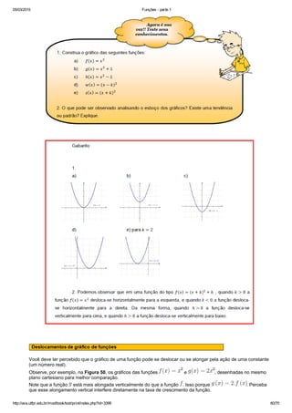 05/03/2015 Funções ­ parte 1
http://ava.utfpr.edu.br/mod/book/tool/print/index.php?id=3399 60/70
 
Você deve ter percebido que o gráfico de uma função pode se deslocar ou se alongar pela ação de uma constante
(um número real).
Observe, por exemplo, na Figura 50, os gráficos das funções   e  , desenhadas no mesmo
plano cartesiano para melhor comparação.
Note que a função   está mais alongada verticalmente do que a função  . Isso porque  . Perceba
que esse alongamento vertical interfere diretamente na taxa de crescimento da função.
 