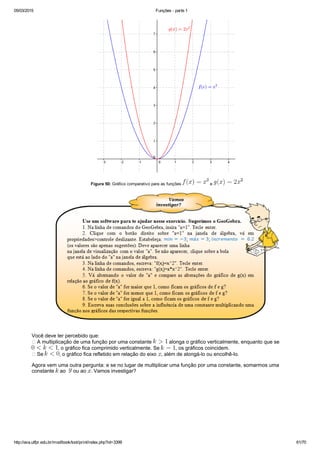 05/03/2015 Funções ­ parte 1
http://ava.utfpr.edu.br/mod/book/tool/print/index.php?id=3399 61/70
Figura 50: Gráfico comparativo para as funções   e 
Você deve ter percebido que:
 A multiplicação de uma função por uma constante   alonga o gráfico verticalmente, enquanto que se 
, o gráfico fica comprimido verticalmente. Se  , os gráficos coincidem. 
 Se  , o gráfico fica refletido em relação do eixo  , além de alongá­lo ou encolhê­lo.
Agora vem uma outra pergunta: e se no lugar de multiplicar uma função por uma constante, somarmos uma
constante   ao    ou ao  . Vamos investigar?
 