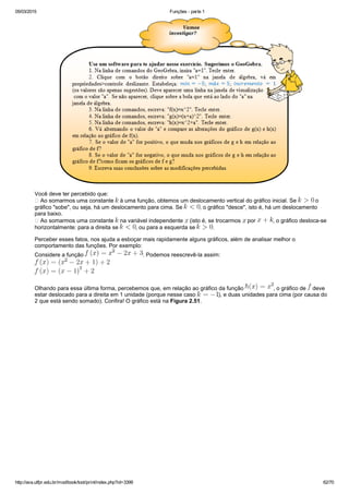 05/03/2015 Funções ­ parte 1
http://ava.utfpr.edu.br/mod/book/tool/print/index.php?id=3399 62/70
Você deve ter percebido que:
 Ao somarmos uma constante   à uma função, obtemos um deslocamento vertical do gráfico inicial. Se   o
gráfico "sobe", ou seja, há um deslocamento para cima. Se  , o gráfico "desce", isto é, há um deslocamento
para baixo.
 Ao somarmos uma constante   na variável independente   (isto é, se trocarmos   por  , o gráfico desloca­se
horizontalmente: para a direita se  , ou para a esquerda se  .
Perceber esses fatos, nos ajuda a esboçar mais rapidamente alguns gráficos, além de analisar melhor o
comportamento das funções. Por exemplo:
Considere a função  . Podemos reescrevê­la assim:
Olhando para essa última forma, percebemos que, em relação ao gráfico da função  , o gráfico de   deve
estar deslocado para a direita em 1 unidade (porque nesse caso  ), e duas unidades para cima (por causa do
2 que está sendo somado). Confira! O gráfico está na Figura 2.51.
 