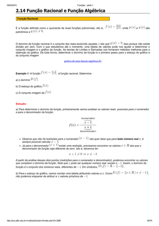 05/03/2015 Funções ­ parte 1
http://ava.utfpr.edu.br/mod/book/tool/print/index.php?id=3399 64/70
2.14 Função Racional e Função Algébrica
É a função definida como o quociente de duas funções polinomiais, isto é,   , onde   e   são
polinômios e  .
 
O domínio da função racional é o conjunto dos reais excluindo aqueles   tais que  . Isso porque não existe
divisão  por  zero.  Com  o  que  estudamos  até  o  momento,  uma  tabela  de  valores  pode  nos  ajudar  a  determinar  o
conjunto imagem e o gráfico da função. As teorias de Limites e Derivadas nos fornecem métodos melhores para a
obtenção do gráfico. De toda forma, determinar o domínio da função é o primeiro passo para o esboço do gráfico e
do conjunto imagem
grafico­de­uma­funcao­algebrica.flv
 
Exemplo 1: A função  ,  é função racional. Determine:
a) o domínio  .
b) O esboço do gráfico 
c) O conjunto imagem de 
 
Solução:
a) Para determinar o domínio da função, primeiramente vamos analisar os valores reais  possíveis para o numerador
e para o denominador da função:
Observe que não há restrições para o numerador  . Isto quer dizer que para todo número real  , é
sempre possível calcular  .
Já para o denominador   existe uma restrição, precisamos encontrar os valores   tais que o
denominador da função seja diferente de zero. Isto é, devemos ter:
A partir da análise desses dois pontos (restrições para o numerador e denominador), podemos encontrar os valores
que compõem o domínio da função. Note que   pode ser qualquer número real, exceto o  . Assim, o domínio da
função é o conjunto dos números reais, diferentes de  . Em símbolos,   .
b) Para o esboço do gráfico, vamos montar uma tabela atribuindo valores a  . Como  ,
não podemos esquecer de atribuir a   valores próximos de  .
 