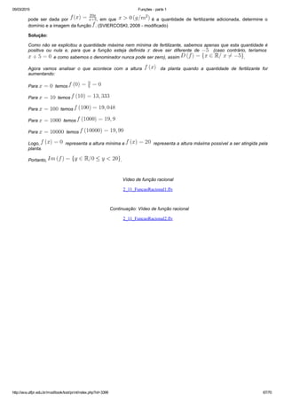 05/03/2015 Funções ­ parte 1
http://ava.utfpr.edu.br/mod/book/tool/print/index.php?id=3399 67/70
pode  ser  dada  por  ,  em  que    é  a  quantidade  de  fertilizante  adicionada,  determine  o
domínio e a imagem da função  . (SVIERCOSKI, 2008 ­ modificado)
Solução:
Como não se explicitou a quantidade máxima nem mínima de fertilizante, sabemos apenas que esta quantidade é
positiva  ou  nula  e,  para  que  a  função  esteja  definida    deve  ser  diferente  de      (caso  contrário,  teríamos 
  e como sabemos o denominador nunca pode ser zero), assim  .
Agora  vamos  analisar  o  que  acontece  com  a  altura      da  planta  quando  a  quantidade  de  fertilizante  for
aumentando:
Para    temos 
Para    temos 
Para    temos 
Para    temos 
Para    temos 
Logo,    representa a altura mínima e    representa a altura máxima possível a ser atingida pela
planta.
Portanto,  .
 
Vídeo de função racional
2_11_FuncaoRacional1.flv
 
  Continuação: Vídeo de função racional
2_11_FuncaoRacional2.flv
 
 