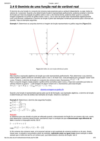 05/03/2015 Funções ­ parte 1
http://ava.utfpr.edu.br/mod/book/tool/print/index.php?id=3399 9/70
2.4 O Domínio de uma função real de variável real
O domínio de uma função é o conjunto de números reais possíveis para a variável independente, ou seja, todos os
valores de   possíveis. Quando uma determinada função é representada graficamente, podemos analisar o domínio
da função por meio da projeção do gráfico sobre o eixo x. Da mesma forma, podemos dizer quem é o conjunto
imagem projetando os pontos do gráfico sobre o eixo y. Já no caso da função estar representada algebricamente
(com uma fórmula), analisamos o domínio da função a partir das restrições numéricas que temos para a fórmula em
questão. Veja os exemplos seguintes:
Exemplo 1: Determinar os conjuntos domínio e imagem da função representada no gráfico seguinte (Figura 2.4):
Figura 2.4: Gráfico de uma função definida por partes
Solução:
Não importa a expressão algébrica da função que está representada graficamente. Para determinar o seu domínio,
basta projetar o gráfico (linha em vermelho) sobre o eixo x. Ao fazer isso, você perceberá que a projeção "cobre" todo
o eixo. Portanto, o domínio da função é o conjunto dos números reais. Escrevemos: 
Para o conjunto imagem, basta projetar o gráfico (linha vermelha) sobre o eixo y. Faça isso e perceba que todos os
valores maiores ou igual a   são imagem de algum número em x. Escrevemos, para essa função: 
 ou  .
dominio­e­imagem­no­grafico.flv
Quando uma função é representada apenas pela sua lei de formação, sua expressão algébrica, o domínio da função
é determinado por meio da análise das restrições da função. Observe o exemplo 2:
Exemplo 2: Determinar o domínio das seguintes funções:
a) 
b) 
c) 
d) 
Solução:
a) Sabemos que uma divisão só pode ser efetuada quando o denominador da fração for um número não nulo, assim,
para determinar o domínio dessa função, precisamos impor a condição de que o denominador seja diferente de
zero e resolver a inequação escrita, isto é:
Logo, 
b) No universo dos números reais, só é possível calcular a raiz quadrada de números positivos ou do zero. Assim,
nesse caso, a solução é encontrada a partir da restrição: radicando maior ou igual a zero (essa restrição é válida
sempre que o índice da raiz for um número par), que determinará o domínio da função. Isto é:
 