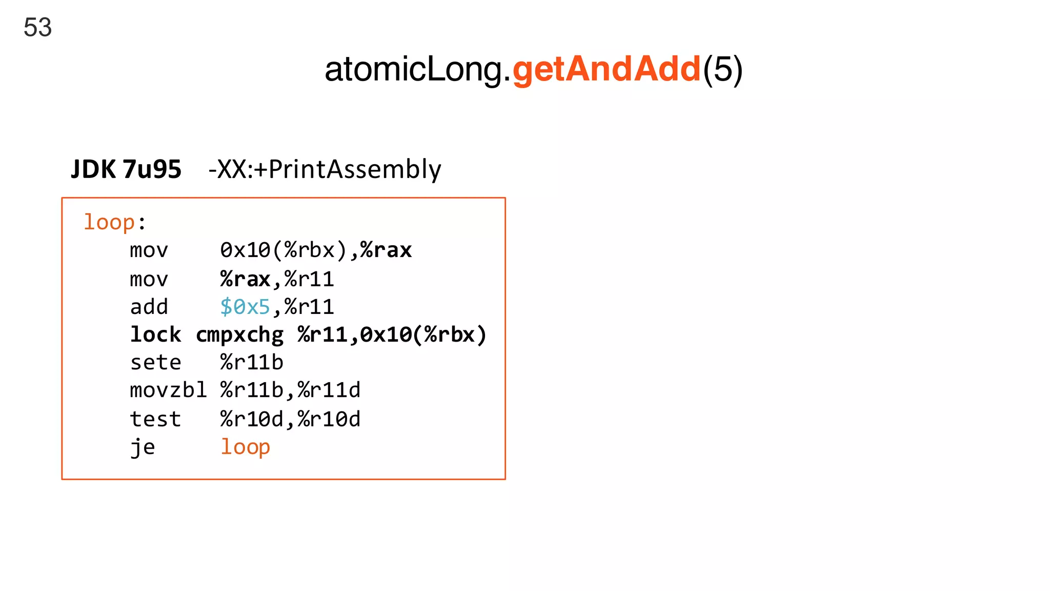 53
loop:
mov 0x10(%rbx),%rax
mov %rax,%r11
add $0x5,%r11
lock cmpxchg %r11,0x10(%rbx)
sete %r11b
movzbl %r11b,%r11d
test %r10d,%r10d
je loop
JDK	7u95				-XX:+PrintAssembly
atomicLong.getAndAdd(5)
 