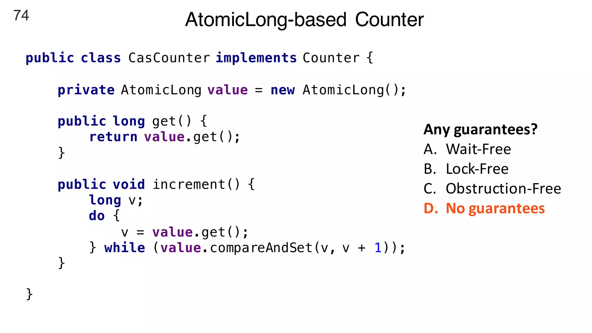 74 AtomicLong-based Counter
public class CasCounter implements Counter {
private AtomicLong value = new AtomicLong();
public long get() {
return value.get();
}
public void increment() {
long v;
do {
v = value.get();
} while (value.compareAndSet(v, v + 1));
}
}
Any	guarantees?
A. Wait-Free
B. Lock-Free
C. Obstruction-Free
D. No	guarantees
 