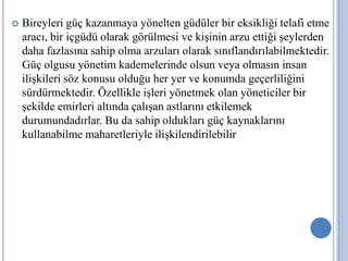 

Bireyleri güç kazanmaya yönelten güdüler bir eksikliği telafi etme
aracı, bir içgüdü olarak görülmesi ve kişinin arzu ettiği şeylerden
daha fazlasına sahip olma arzuları olarak sınıflandırılabilmektedir.
Güç olgusu yönetim kademelerinde olsun veya olmasın insan
ilişkileri söz konusu olduğu her yer ve konumda geçerliliğini
sürdürmektedir. Özellikle işleri yönetmek olan yöneticiler bir
şekilde emirleri altında çalışan astlarını etkilemek
durumundadırlar. Bu da sahip oldukları güç kaynaklarını
kullanabilme maharetleriyle ilişkilendirilebilir.

 