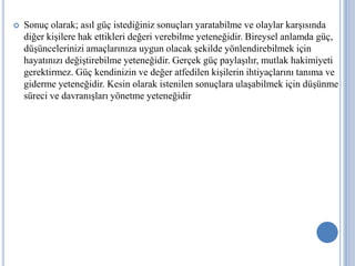 

Sonuç olarak; asıl güç istediğiniz sonuçları yaratabilme ve olaylar karşısında
diğer kişilere hak ettikleri değeri verebilme yeteneğidir. Bireysel anlamda güç,
düşüncelerinizi amaçlarınıza uygun olacak şekilde yönlendirebilmek için
hayatınızı değiştirebilme yeteneğidir. Gerçek güç paylaşılır, mutlak hakimiyeti
gerektirmez. Güç kendinizin ve değer atfedilen kişilerin ihtiyaçlarını tanıma ve
giderme yeteneğidir. Kesin olarak istenilen sonuçlara ulaşabilmek için düşünme
süreci ve davranışları yönetme yeteneğidir

 
