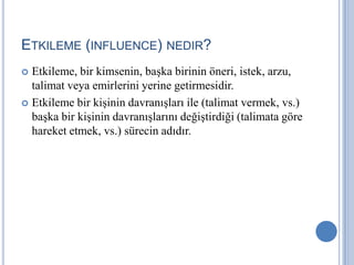 ETKILEME (INFLUENCE) NEDIR?
Etkileme, bir kimsenin, başka birinin öneri, istek, arzu,
talimat veya emirlerini yerine getirmesidir.
 Etkileme bir kişinin davranışları ile (talimat vermek, vs.)
başka bir kişinin davranışlarını değiştirdiği (talimata göre
hareket etmek, vs.) sürecin adıdır.


 