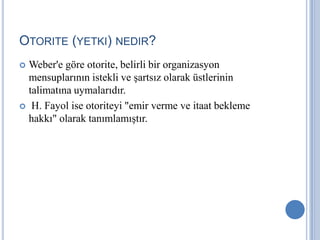 OTORITE (YETKI) NEDIR?
Weber'e göre otorite, belirli bir organizasyon
mensuplarının istekli ve şartsız olarak üstlerinin
talimatına uymalarıdır.
 H. Fayol ise otoriteyi "emir verme ve itaat bekleme
hakkı" olarak tanımlamıştır.


 