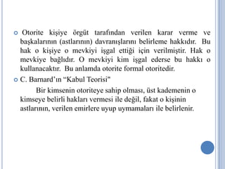 Otorite kişiye örgüt tarafından verilen karar verme ve
başkalarının (astlarının) davranışlarını belirleme hakkıdır. Bu
hak o kişiye o mevkiyi işgal ettiği için verilmiştir. Hak o
mevkiye bağlıdır. O mevkiyi kim işgal ederse bu hakkı o
kullanacaktır. Bu anlamda otorite formal otoritedir.
 C. Barnard’ın “Kabul Teorisi"
Bir kimsenin otoriteye sahip olması, üst kademenin o
kimseye belirli hakları vermesi ile değil, fakat o kişinin
astlarının, verilen emirlere uyup uymamaları ile belirlenir.


 