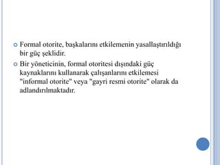 Formal otorite, başkalarını etkilemenin yasallaştırıldığı
bir güç şeklidir.
 Bir yöneticinin, formal otoritesi dışındaki güç
kaynaklarını kullanarak çalışanlarını etkilemesi
"informal otorite" veya "gayri resmi otorite" olarak da
adlandırılmaktadır.


 