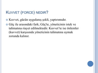 KUVVET (FORCE) NEDIR?
Kuvvet, gücün uygulanış şekli, yaptırımıdır.
 Güç ile arasındaki fark; Güç'te, yöneticinin istek ve
talimatına riayet edilmektedir. Kuvvet’te ise önlemler
(kuvvet) karşısında yöneticinin talimatına uymak
zorunda kalınır.


 