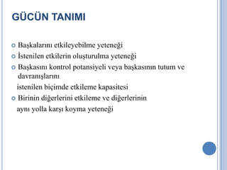 GÜCÜN TANIMI
Başkalarını etkileyebilme yeteneği
 İstenilen etkilerin oluşturulma yeteneği
 Başkasını kontrol potansiyeli veya başkasının tutum ve
davranışlarını
istenilen biçimde etkileme kapasitesi
 Birinin diğerlerini etkileme ve diğerlerinin
aynı yolla karşı koyma yeteneği


 