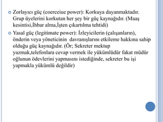 Zorlayıcı güç (coerceiue power): Korkuya dayanmaktadır.
Grup üyelerini korkutan her şey bir güç kaynağıdır. (Maaş
kesintisi,İhbar alma,İşten çıkartılma tehtidi)
 Yasal güç (legitimate power): İzleyicilerin (çalışanların),
önderin veya yöneticinin davranışlarını etkileme hakkına sahip
olduğu güç kaynağıdır. (Ör; Sekreter mektup
yazmak,telefonlara cevap vermek ile yükümlüdür fakat müdür
oğlunun ödevlerini yapmasını istediğinde, sekreter bu işi
yapmakla yükümlü değildir)


 