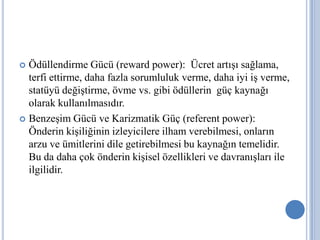 Ödüllendirme Gücü (reward power): Ücret artışı sağlama,
terfi ettirme, daha fazla sorumluluk verme, daha iyi iş verme,
statüyü değiştirme, övme vs. gibi ödüllerin güç kaynağı
olarak kullanılmasıdır.
 Benzeşim Gücü ve Karizmatik Güç (referent power):
Önderin kişiliğinin izleyicilere ilham verebilmesi, onların
arzu ve ümitlerini dile getirebilmesi bu kaynağın temelidir.
Bu da daha çok önderin kişisel özellikleri ve davranışları ile
ilgilidir.


 