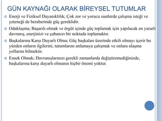 GÜN KAYNAĞI OLARAK BİREYSEL TUTUMLAR








Enerji ve Fiziksel Dayanıklılık; Çok zor ve yorucu saatlerde çalışma isteği ve
yeteneği de beraberinde güç gereklidir.
Odaklaşma; Başarılı olmak ve örgüt içinde güç toplamak için yapılacak en yararlı
davranış, enerjinizi ve çabanızı bir noktada toplamaktır.
Başkalarına Karşı Duyarlı Olma; Güç başkaları üzerinde etkili olmayı içerir bu
yüzden onların ilgilerini, tutumlarını anlamaya çalışmak ve onlara ulaşma
yollarını bilmektir.
Esnek Olmak; Davranışlarınızı gerekli zamanlarda değiştiremediğinizde,
başkalarına karşı duyarlı olmanın hiçbir önemi yoktur.

 