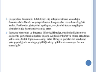 



Çatışmalara Tahammül Edebilme; Güç anlaşmazlıkların varolduğu
durumlarda kullanılır ve çatışmalardan, kavgalardan uzak durmak gücü
azaltır. Farklı olan görüşlerini açıklayan, sert,katı bir tutum sergileyen
kimselerin güç kazanama olasalığı artar.
Egosunu bastırmak ve Başarıya Gitmek; Bireyler, etrafındaki kimselerin
statülerini göz önüne almadan, onlarla iyi ilişkiler kurar ve onlara arkadaşça
yaklaşırsa, destek toplama olasalığı artar. Örneğin, yöneticinin kendisine
şaka yapıldığında ve dalga geçildiğinde iyi şekilde davranmaya devam
etmesi gibi

 