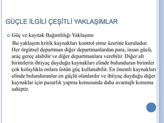 GÜÇLE İLGİLİ ÇEŞİTLİ YAKLAŞIMLAR


Güç ve kaynak Bağımlılığı Yaklaşımı
Bu yaklaşım kritik kaynakları kontrol etme üzerine kuruludur.
Her örgütsel departman diğer departmanlardan para, insan gücü,
araç gereç alabilir ve diğer departmanlara verebilir. Diğer alt
birimlerin ihtiyaç duyduğu kaynakları elinde bulunduran birimler
çok kolaylıkla onlara üstün güç kullanabilir. En önemli kaynakları
elinde bulunduranlar en güçlü olanlardır ve ihtiyaç duyduğu diğer
kaynaklar için pazarlık yapma konusunda daha avantajlı konuma
sahiptir.

 