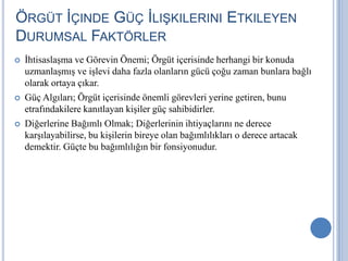 ÖRGÜT İÇINDE GÜÇ İLIŞKILERINI ETKILEYEN
DURUMSAL FAKTÖRLER






İhtisaslaşma ve Görevin Önemi; Örgüt içerisinde herhangi bir konuda
uzmanlaşmış ve işlevi daha fazla olanların gücü çoğu zaman bunlara bağlı
olarak ortaya çıkar.
Güç Algıları; Örgüt içerisinde önemli görevleri yerine getiren, bunu
etrafındakilere kanıtlayan kişiler güç sahibidirler.
Diğerlerine Bağımlı Olmak; Diğerlerinin ihtiyaçlarını ne derece
karşılayabilirse, bu kişilerin bireye olan bağımlılıkları o derece artacak
demektir. Güçte bu bağımlılığın bir fonsiyonudur.

 