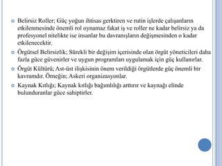 







Belirsiz Roller; Güç yoğun ihtisas gerktiren ve rutin işlerde çalışanların
etkilenmesinde önemli rol oynamaz fakat iş ve roller ne kadar belirsiz ya da
profesyonel nitelikte ise insanlar bu davranışların değişmesinden o kadar
etkilenecektir.
Örgütsel Belirsizlik; Sürekli bir değişim içerisinde olan örgüt yöneticileri daha
fazla güce güvenirler ve uygun programları uygulamak için güç kullanırlar.
Örgüt Kültürü; Ast-üst ilişkisinin önem verildiği örgütlerde güç önemli bir
kavramdır. Örneğin; Askeri organizasyonlar.
Kaynak Kıtlığı; Kaynak kıtlığı bağımlılığı arttırır ve kaynağı elinde
bulunduranlar güce sahiptirler.

 