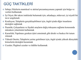 GÜÇ TAKTİKLERİ














Sebep; Fikirlerin mantıksal ve akılsal prezantasyonunu yapmak için bulgu ve
verileri kullanmak
İyi Niyet; Bir takım isteklerde bulunmak için, arkadaşça, mütevazi, iyi niyetli bir
tavır sergilemek
Koalisyon; Taleplerin gerçekleşebilmesi için, örgüt içinde diğer insanların
desteğini sağlamak
Pazarlık; Çalışanların ve faydalı araçların değiş tokuşunu sağlama konusunda
müzakere yönetimini kullanmak
Kararlılık; Yapılması gereken işleri emretmek gibi direkt ve baskıcı bir tutum
izlemek
Yüksek Otorite; Taleplerin yerine getirilmesi için, örgüt içinde yüksek düzeydeki
kimselerin desteğini kazanmak
Cezalar; Örgütsel cezalar ve ödüller kullanmak

 