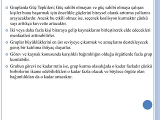 









Gruplarda Güç Tepkileri; Güç sahibi olmayan ve güç sahibi olmaya çalışan
kişiler bunu başarmak için öncelikle güçlerini bireysel olarak arttırma yollarını
arayacaklardır. Ancak bu etkili olmaz ise, seçenek koalisyon kurmaktır çünkü
sayı arttıkça kuvvette artacaktır.
İki veya daha fazla kişi biraraya gelip kaynaklarını birleştirerek elde edecekleri
menfaatleri arttırabilirler.
Gruplar büyüklüklerini en üst seviyeye çıkarmak ve amaçlarını destekleyecek
geniş bir katılıma ihtiyaç duyarlar.
Görev ve kaynak konusunda karşılıklı bağımlılığın olduğu örgütlerde fazla grup
kurulabilir.
Grubun görevi ne kadar rutin ise, grup kurma olasalığıda o kadar fazladır çünkü
birbirlerini ikame edebilirlikleri o kadar fazla olacak ve böylece örgüte olan
bağımlılıkları da o kadar artacaktır.

 